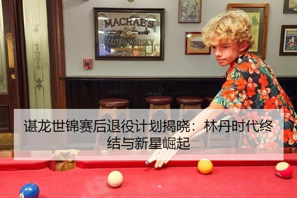 谌龙世锦赛后退役计划揭晓：林丹时代终结与新星崛起 - acmilan.com