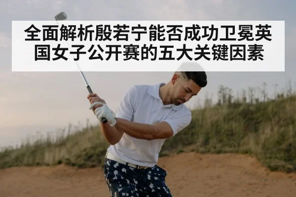 全面解析殷若宁能否成功卫冕英国女子公开赛的五大关键因素